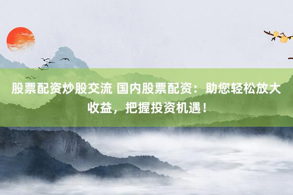 股票配资炒股交流 国内股票配资：助您轻松放大收益，把握投资机遇！