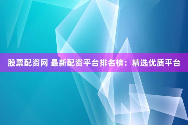 股票配资网 最新配资平台排名榜：精选优质平台