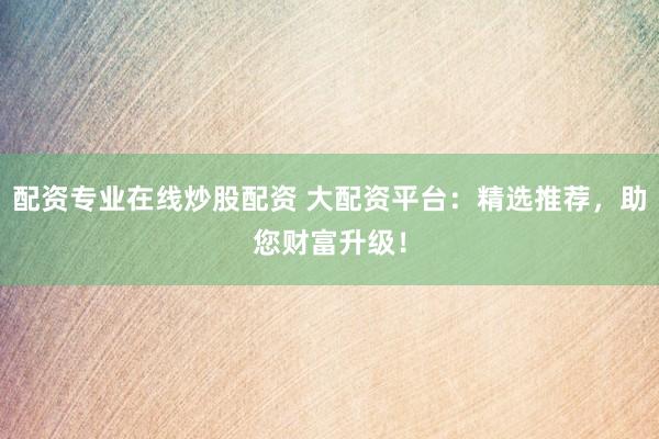 配资专业在线炒股配资 大配资平台：精选推荐，助您财富升级！