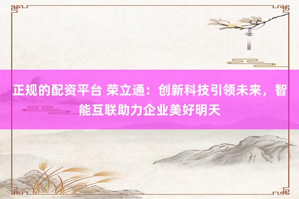 正规的配资平台 荣立通：创新科技引领未来，智能互联助力企业美好明天