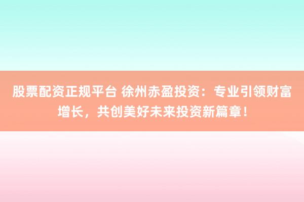 股票配资正规平台 徐州赤盈投资：专业引领财富增长，共创美好未来投资新篇章！