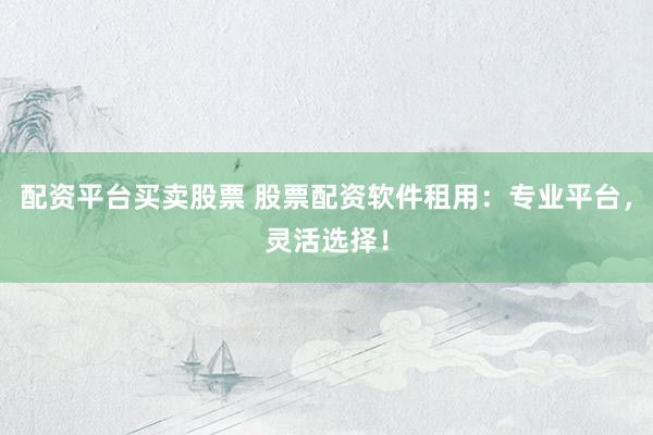 配资平台买卖股票 股票配资软件租用：专业平台，灵活选择！