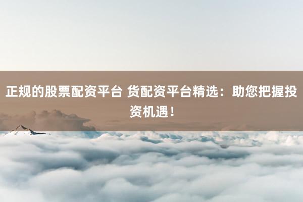 正规的股票配资平台 货配资平台精选：助您把握投资机遇！