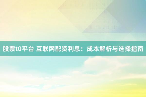 股票t0平台 互联网配资利息:成本解析与选择指南