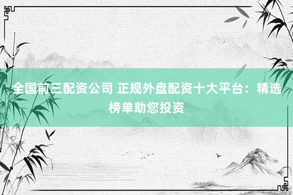 全国前三配资公司 正规外盘配资十大平台：精选榜单助您投资
