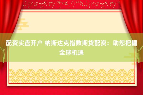 配资实盘开户 纳斯达克指数期货配资：助您把握全球机遇