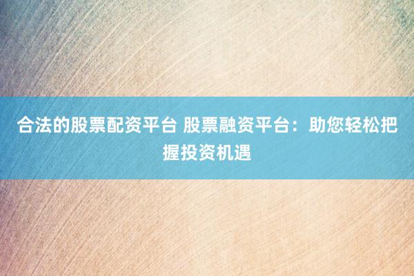 合法的股票配资平台 股票融资平台：助您轻松把握投资机遇