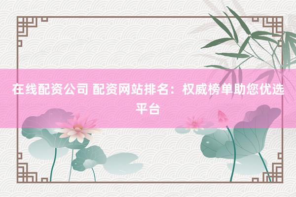 在线配资公司 配资网站排名：权威榜单助您优选平台