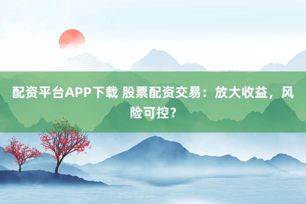 配资平台APP下载 股票配资交易:放大收益,风险可控?