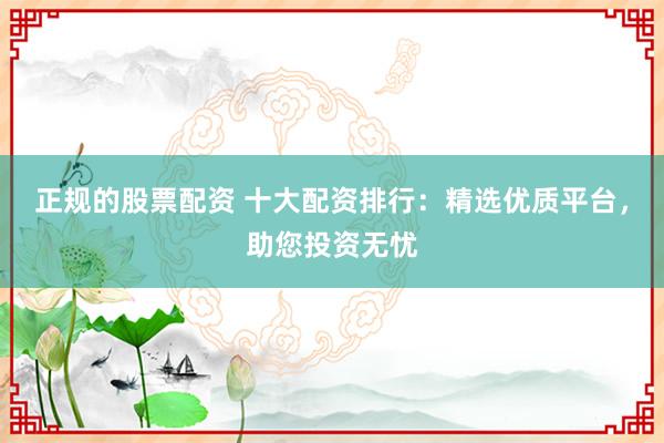 正规的股票配资 十大配资排行：精选优质平台，助您投资无忧