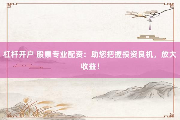 杠杆开户 股票专业配资：助您把握投资良机，放大收益！
