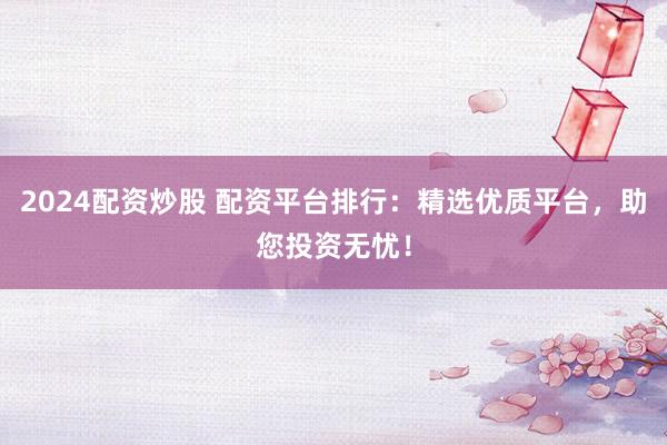 2024配资炒股 配资平台排行：精选优质平台，助您投资无忧！