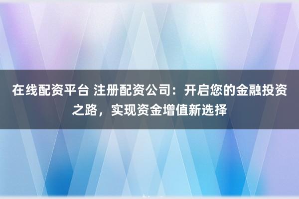 在线配资平台 注册配资公司：开启您的金融投资之路，实现资金增值新选择