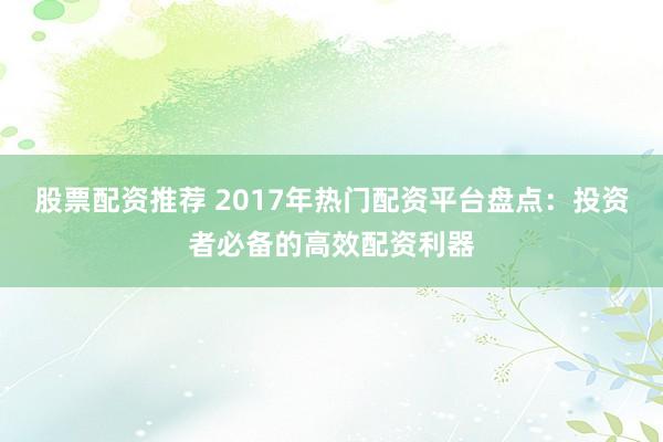 股票配资推荐 2017年热门配资平台盘点：投资者必备的高效配资利器