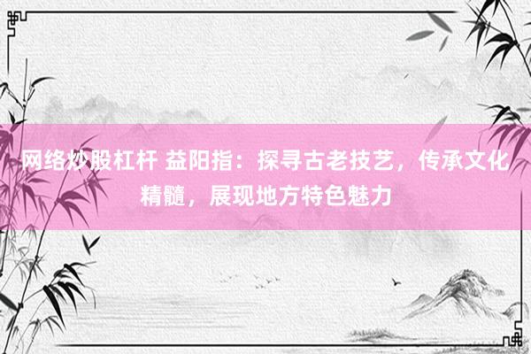 网络炒股杠杆 益阳指：探寻古老技艺，传承文化精髓，展现地方特色魅力