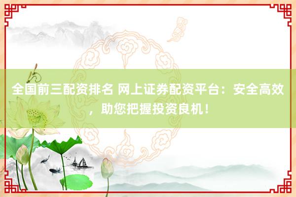 全国前三配资排名 网上证券配资平台：安全高效，助您把握投资良机！