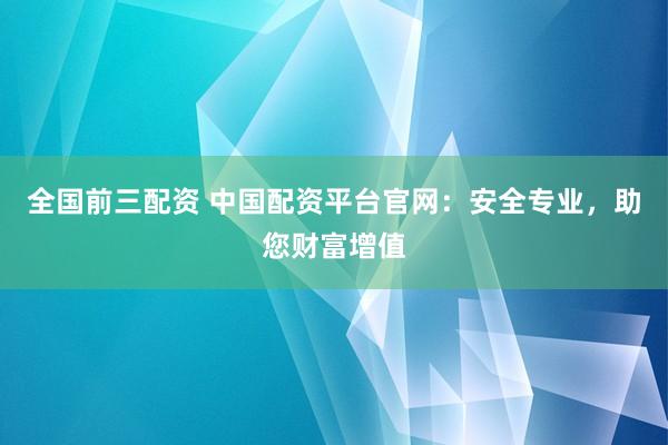 全国前三配资 中国配资平台官网：安全专业，助您财富增值