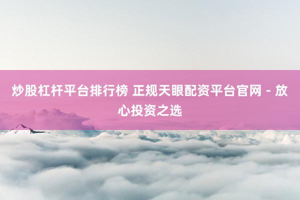 炒股杠杆平台排行榜 正规天眼配资平台官网 - 放心投资之选