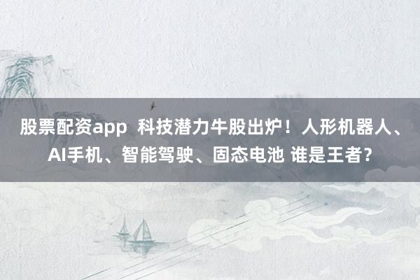 股票配资app  科技潜力牛股出炉！人形机器人、AI手机、智能驾驶、固态电池 谁是王者？