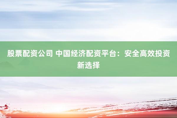 股票配资公司 中国经济配资平台：安全高效投资新选择