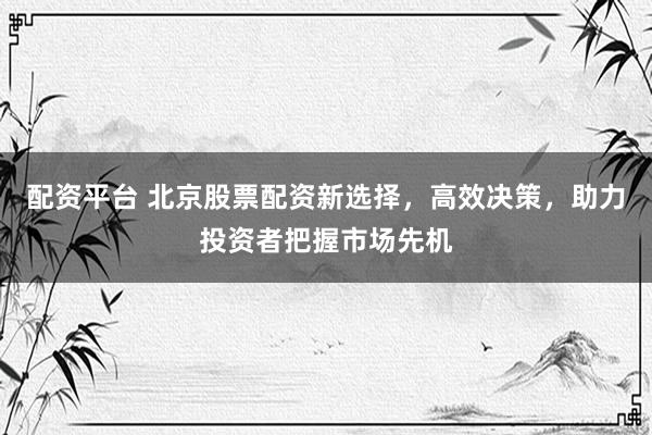配资平台 北京股票配资新选择，高效决策，助力投资者把握市场先机