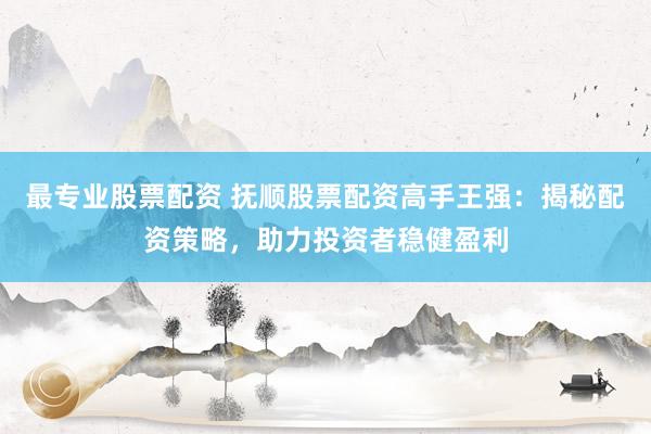 最专业股票配资 抚顺股票配资高手王强：揭秘配资策略，助力投资者稳健盈利