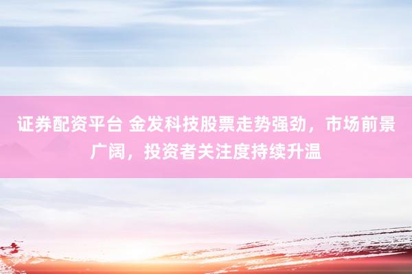证券配资平台 金发科技股票走势强劲，市场前景广阔，投资者关注度持续升温