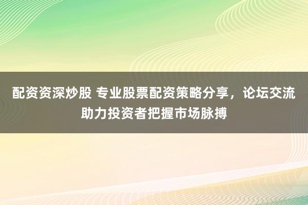 配资资深炒股 专业股票配资策略分享，论坛交流助力投资者把握市场脉搏
