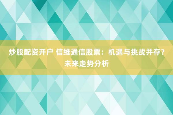 炒股配资开户 信维通信股票：机遇与挑战并存？未来走势分析