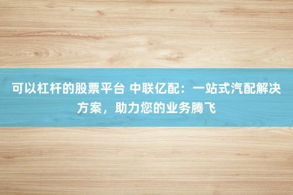 可以杠杆的股票平台 中联亿配：一站式汽配解决方案，助力您的业务腾飞