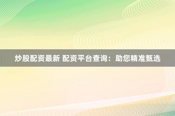 炒股配资最新 配资平台查询：助您精准甄选