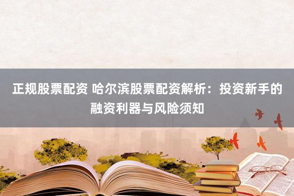 正规股票配资 哈尔滨股票配资解析：投资新手的融资利器与风险须知