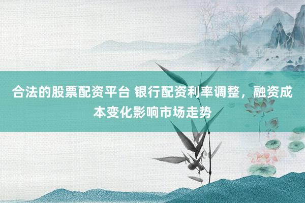 合法的股票配资平台 银行配资利率调整，融资成本变化影响市场走势