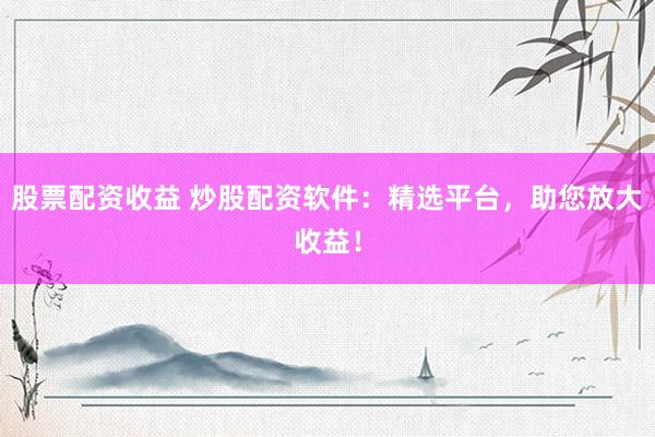 股票配资收益 炒股配资软件:精选平台,助您放大收益!