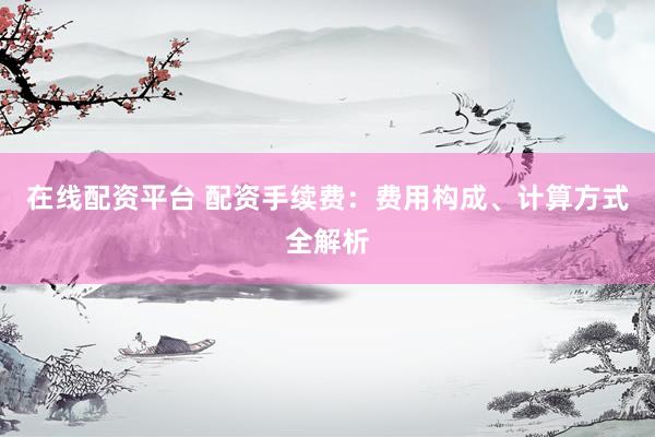 在线配资平台 配资手续费：费用构成、计算方式全解析