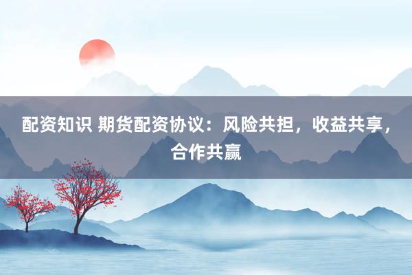 配资知识 期货配资协议：风险共担，收益共享，合作共赢
