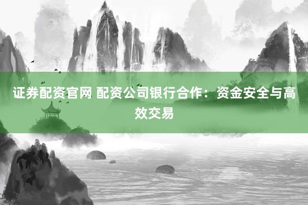 证券配资官网 配资公司银行合作：资金安全与高效交易