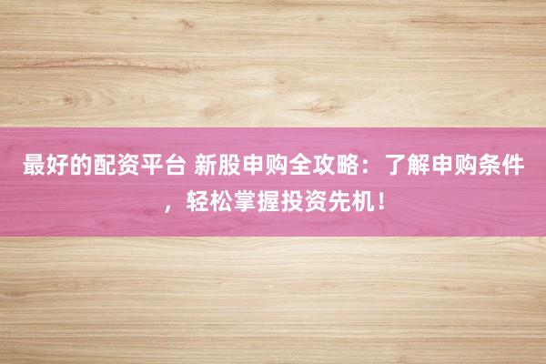 最好的配资平台 新股申购全攻略：了解申购条件，轻松掌握投资先机！