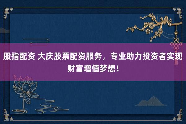 股指配资 大庆股票配资服务，专业助力投资者实现财富增值梦想！