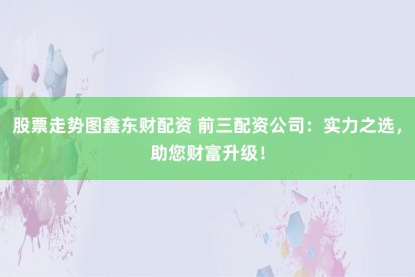 股票走势图鑫东财配资 前三配资公司：实力之选，助您财富升级！